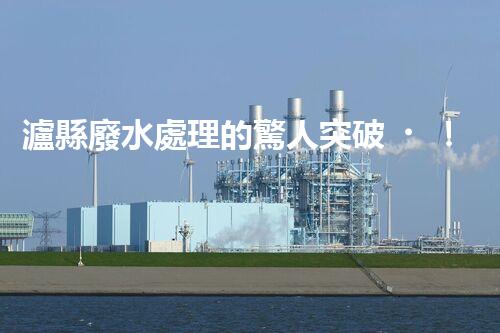 瀘縣廢水處理的驚人突破！這才是環(huán)保的以后？